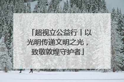 超视立公益行丨以光明传递文明之光，致敬敦煌守护者