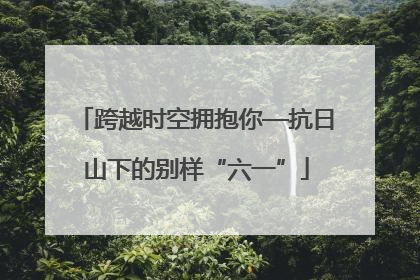 跨越时空拥抱你—抗日山下的别样“六一”
