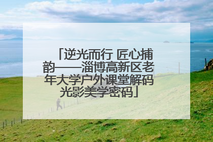逆光而行 匠心捕韵——淄博高新区老年大学户外课堂解码光影美学密码