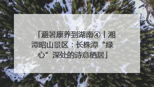 避暑康养到湖南④丨湘潭昭山景区：长株潭“绿心”深处的诗意栖居