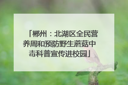 郴州：北湖区全民营养周和预防野生蘑菇中毒科普宣传进校园