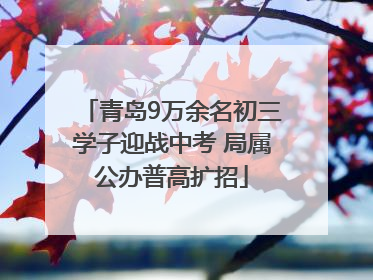 青岛9万余名初三学子迎战中考 局属公办普高扩招
