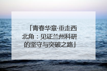 青春华章·重走西北角：见证兰州科研的坚守与突破之路