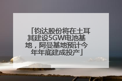 钧达股份将在土耳其建设5GW电池基地，阿曼基地预计今年年底建成投产