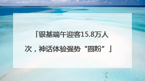 银基端午迎客15.8万人次，神话体验强势“圈粉”