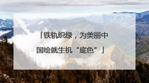 铁轨织绿，为美丽中国绘就生机“底色”