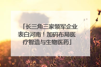 长三角三家领军企业表白河南！加码布局医疗智造与生物医药