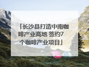 长沙县打造中南咖啡产业高地 签约7个咖啡产业项目