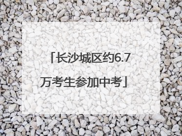 长沙城区约6.7万考生参加中考