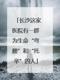 长沙这家医院有一群为生命“弯腰”和“托举”的人