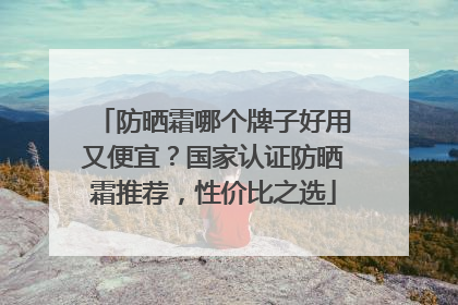 防晒霜哪个牌子好用又便宜？国家认证防晒霜推荐，性价比之选