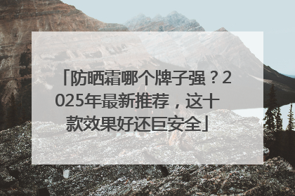 防晒霜哪个牌子强？2025年最新推荐，这十款效果好还巨安全