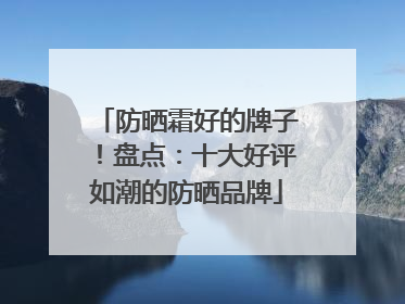 防晒霜好的牌子！盘点：十大好评如潮的防晒品牌