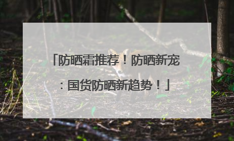 防晒霜推荐！防晒新宠：国货防晒新趋势！