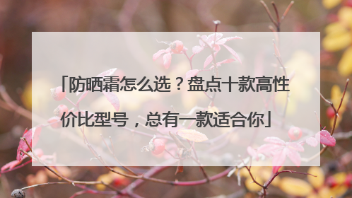 防晒霜怎么选？盘点十款高性价比型号，总有一款适合你