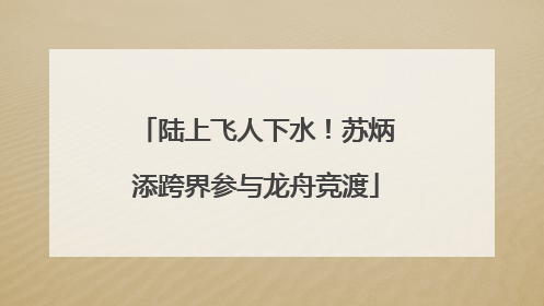 陆上飞人下水！苏炳添跨界参与龙舟竞渡