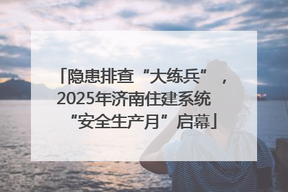 隐患排查“大练兵”，2025年济南住建系统“安全生产月”启幕