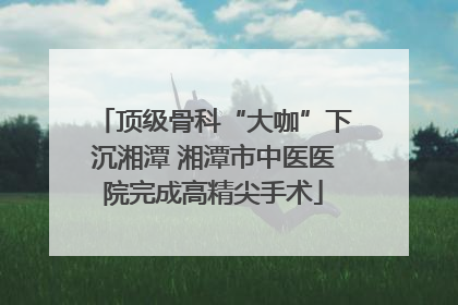 顶级骨科“大咖”下沉湘潭 湘潭市中医医院完成高精尖手术
