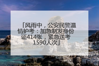 风雨中，公安民警温情护考：加急制发身份证414张，紧急送考1590人次