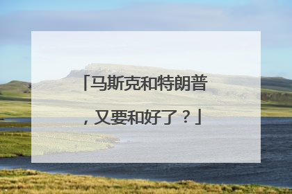 马斯克和特朗普，又要和好了？