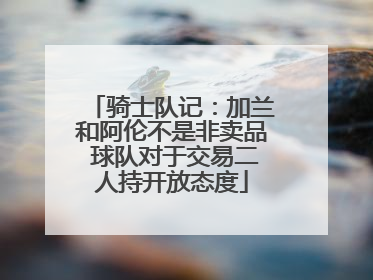 骑士队记：加兰和阿伦不是非卖品 球队对于交易二人持开放态度