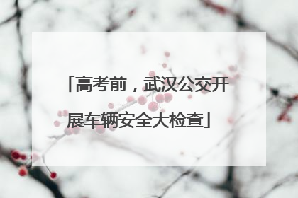 高考前，武汉公交开展车辆安全大检查