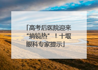 高考后医院迎来“摘镜热”！十堰眼科专家提示