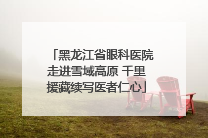 黑龙江省眼科医院走进雪域高原 千里援藏续写医者仁心