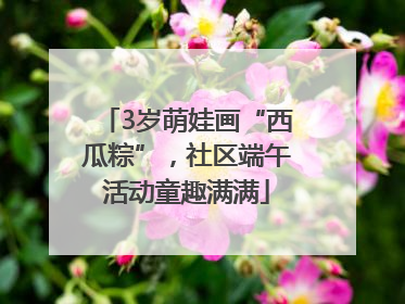 3岁萌娃画“西瓜粽”，社区端午活动童趣满满