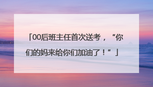 00后班主任首次送考，“你们的妈来给你们加油了！”