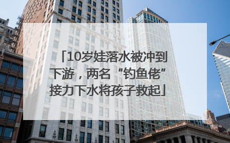 10岁娃落水被冲到下游，两名“钓鱼佬”接力下水将孩子救起