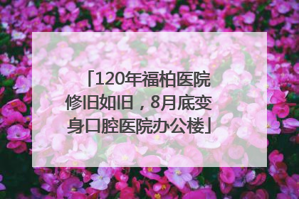 120年福柏医院修旧如旧，8月底变身口腔医院办公楼