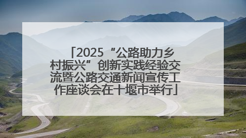 2025“公路助力乡村振兴”创新实践经验交流暨公路交通新闻宣传工作座谈会在十堰市举行