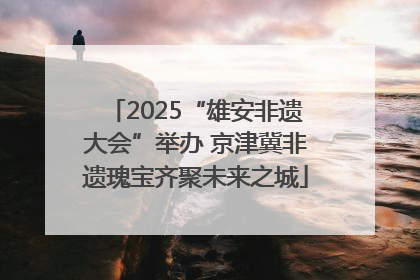 2025“雄安非遗大会”举办 京津冀非遗瑰宝齐聚未来之城