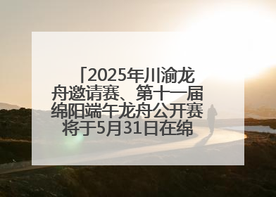 2025年川渝龙舟邀请赛、第十一届绵阳端午龙舟公开赛将于5月31日在绵阳仙海开赛