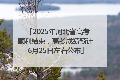 2025年河北省高考顺利结束，高考成绩预计6月25日左右公布