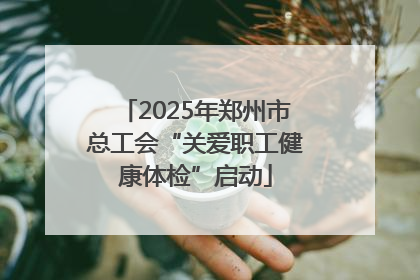 2025年郑州市总工会“关爱职工健康体检”启动