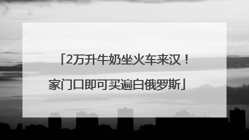 2万升牛奶坐火车来汉！家门口即可买遍白俄罗斯