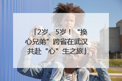 2岁、5岁！“换心兄弟”跨省在武汉共赴“心”生之旅