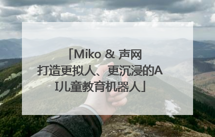 Miko & 声网 打造更拟人、更沉浸的AI儿童教育机器人